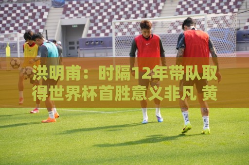 洪明甫:时隔12年带队取得世界杯首胜意义非凡 黄仁范表现超预期 洪明甫:时隔12年带队取得世界杯首胜意义非凡 黄仁范表现超预期