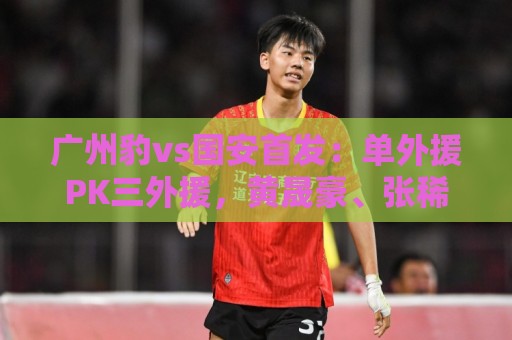 广州豹vs国安首发：单外援PK三外援，黄晟豪、张稀哲先发