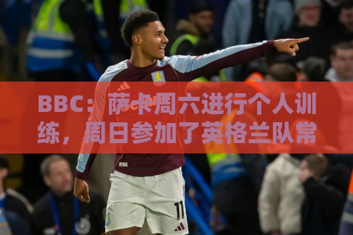 BBC：萨卡周六进行个人训练，周日参加了英格兰队常规训练