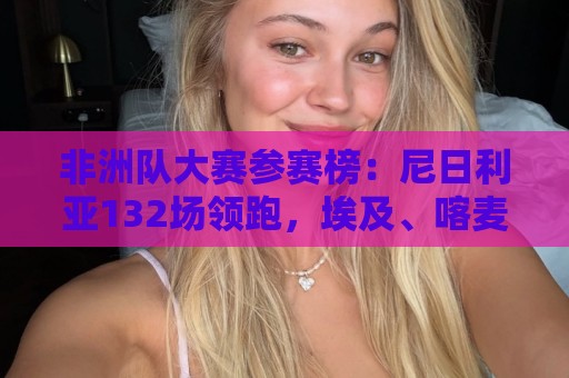 非洲队大赛参赛榜:尼日利亚132场领跑,埃及、喀麦隆分列二三 非洲队大赛参赛榜:尼日利亚132场领跑,埃及、喀麦隆分列二三