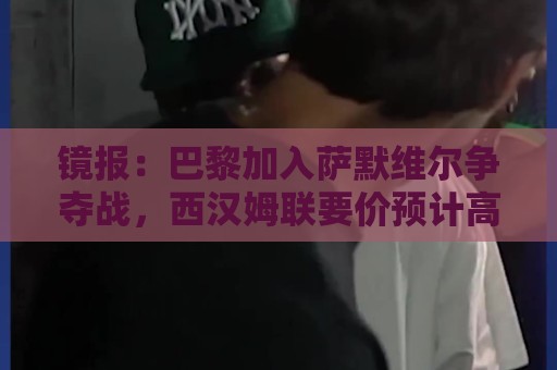 镜报:巴黎加入萨默维尔争夺战,西汉姆联要价预计高于5000万镑 镜报:巴黎加入萨默维尔争夺战,西汉姆联要价预计高于5000万镑