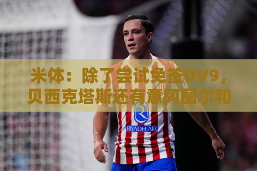 米体：除了尝试免签DV9，贝西克塔斯还有意阿图尔和迪格雷戈里奥