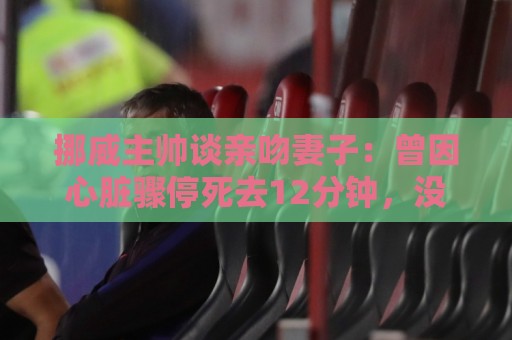 挪威主帅谈亲吻妻子:曾因心脏骤停死去12分钟,没什么比家人重要 挪威主帅谈亲吻妻子:曾因心脏骤停死去12分钟,没什么比家人重要