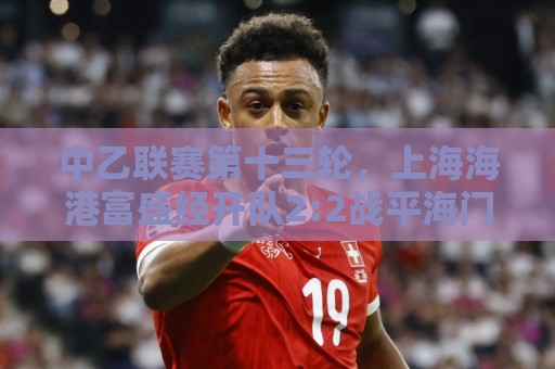 中乙联赛第十三轮，上海海港富盛经开队2:2战平海门珂缔缘队