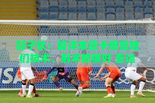 邵子钦：留洋本菲卡感觉她们技术、射术都很好 亚运会目标冠军