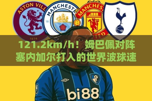 121.2km/h！姆巴佩对阵塞内加尔打入的世界波球速为121.2km/h