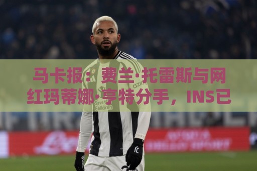 马卡报：费兰·托雷斯与网红玛蒂娜·亨特分手，INS已相互取关