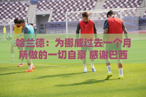 哈兰德：为挪威过去一个月所做的一切自豪 感谢巴西人民的支持