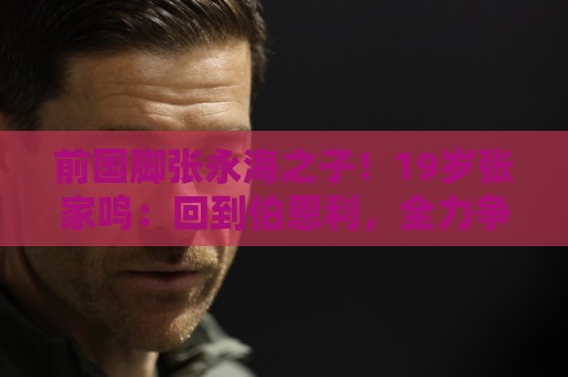 前国脚张永海之子！19岁张家鸣：回到伯恩利，全力争取一线队出场
