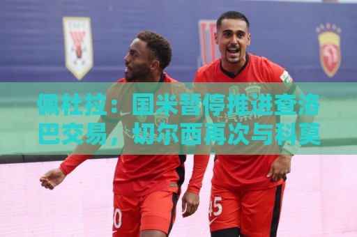 佩杜拉:国米暂停推进查洛巴交易,切尔西再次与科莫联系 佩杜拉:国米暂停推进查洛巴交易,切尔西再次与科莫联系