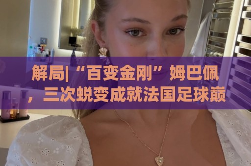 解局|“百变金刚”姆巴佩，三次蜕变成就法国足球巅峰岁月
