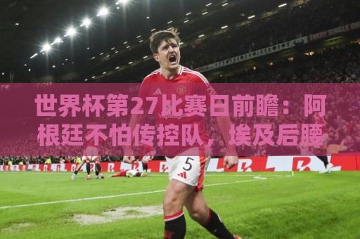 世界杯第27比赛日前瞻：阿根廷不怕传控队，埃及后腰防守有漏洞