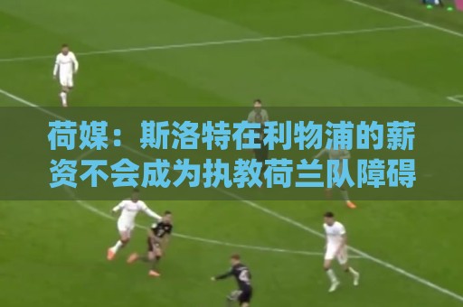 荷媒：斯洛特在利物浦的薪资不会成为执教荷兰队障碍