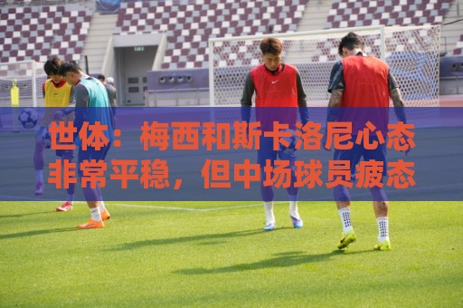 世体：梅西和斯卡洛尼心态非常平稳，但中场球员疲态尽显可能轮换