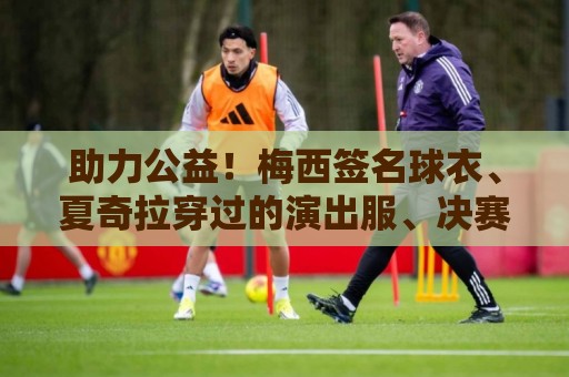 助力公益！梅西签名球衣、夏奇拉穿过的演出服、决赛用球将被拍卖