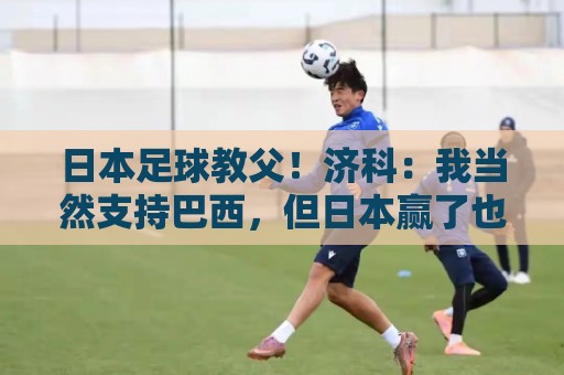日本足球教父!济科:我当然支持巴西,但日本赢了也不会很伤感 日本足球教父!济科:我当然支持巴西,但日本赢了也不会很伤感