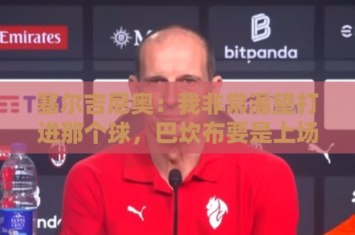 塞尔吉尼奥：我非常渴望打进那个球，巴坎布要是上场没准还能进球