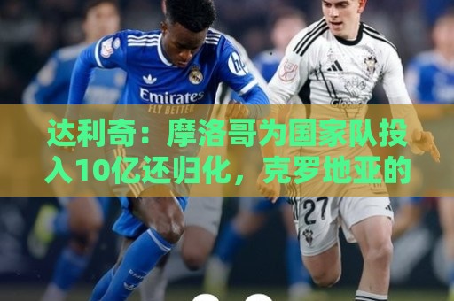 达利奇：摩洛哥为国家队投入10亿还归化，克罗地亚的成绩已是奇迹