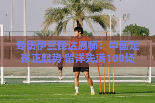 专访伊兰昆达恩师：中国足球正起势 留洋先满100场