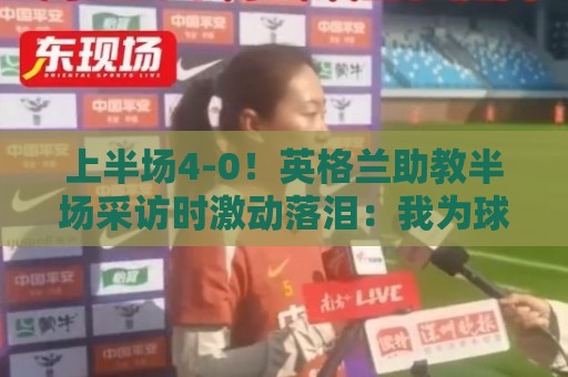上半场4-0！英格兰助教半场采访时激动落泪：我为球员们感到自豪