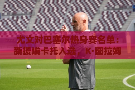 尤文对巴塞尔热身赛名单：新援埃卡托入选，K·图拉姆切利克缺席