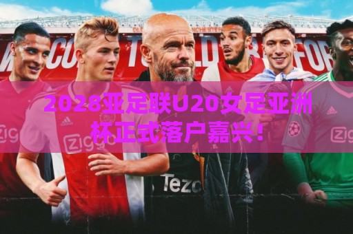 2028亚足联U20女足亚洲杯正式落户嘉兴！