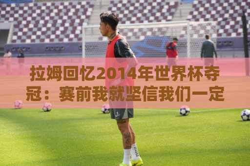 拉姆回忆2014年世界杯夺冠:赛前我就坚信我们一定会成为世界冠军 拉姆回忆2014年世界杯夺冠:赛前我就坚信我们一定会成为世界冠军