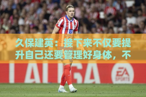 久保建英：接下来不仅要提升自己还要管理好身体，不能再拖累球队