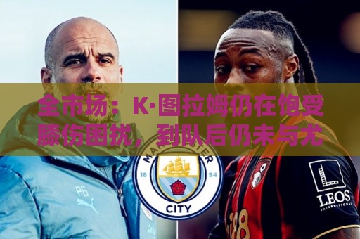 全市场：K·图拉姆仍在饱受膝伤困扰，到队后仍未与尤文进行合练