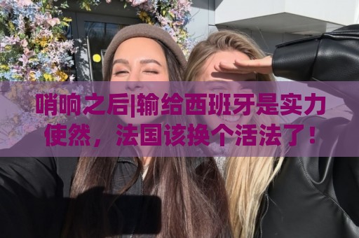 哨响之后|输给西班牙是实力使然，法国该换个活法了！
