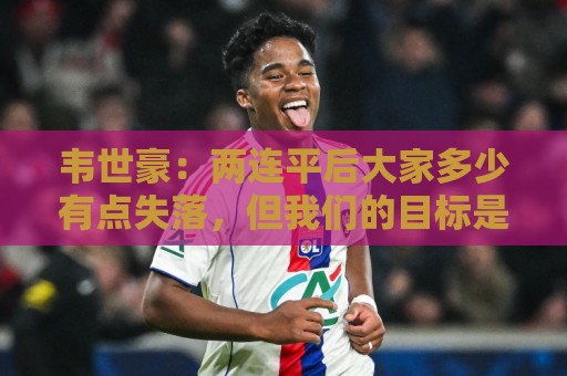 韦世豪：两连平后大家多少有点失落，但我们的目标是不会变的