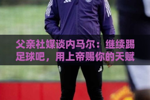 父亲社媒谈内马尔：继续踢足球吧，用上帝赐你的天赋继续让人着迷