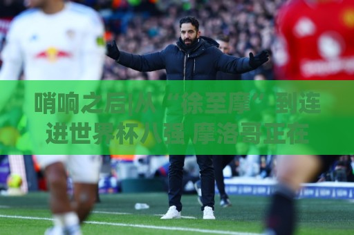 哨响之后|从“徐至摩”到连进世界杯八强 摩洛哥正在对的路上飞奔