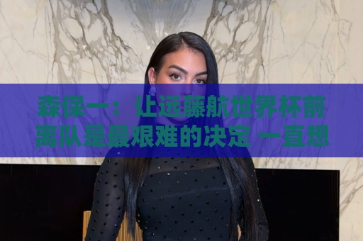森保一：让远藤航世界杯前离队是最艰难的决定 一直想跟他道歉
