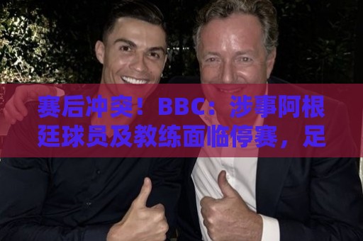 赛后冲突！BBC：涉事阿根廷球员及教练面临停赛，足协或被罚款