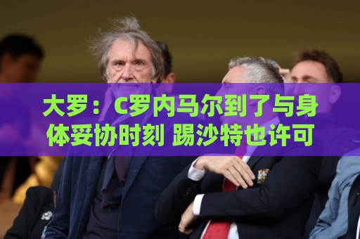 大罗：C罗内马尔到了与身体妥协时刻 踢沙特也许可以但世界杯很难