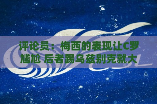 评论员：梅西的表现让C罗尴尬 后者踢乌兹别克就大喊“我回来了”
