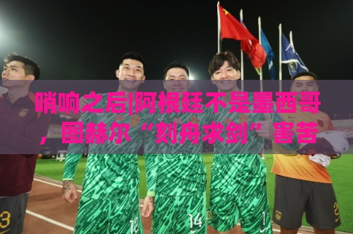 哨响之后|阿根廷不是墨西哥，图赫尔“刻舟求剑”害苦英格兰！