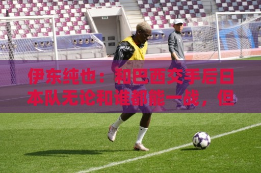 伊东纯也:和巴西交手后日本队无论和谁都能一战,但还需更进一步 伊东纯也:和巴西交手后日本队无论和谁都能一战,但还需更进一步