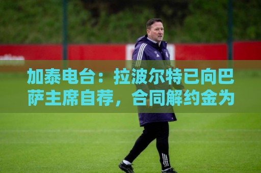 加泰电台：拉波尔特已向巴萨主席自荐，合同解约金为1500万欧元