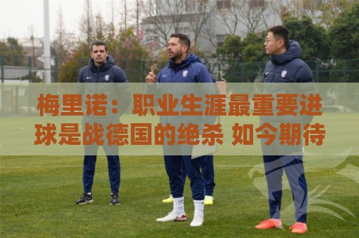 梅里诺:职业生涯最重要进球是战德国的绝杀 如今期待拿欧冠冠军 梅里诺:职业生涯最重要进球是战德国的绝杀 如今期待拿欧冠冠军