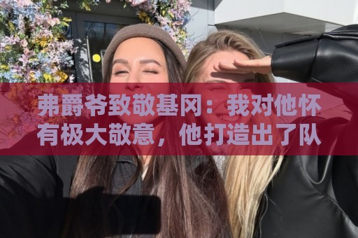 弗爵爷致敬基冈：我对他怀有极大敬意，他打造出了队史最强纽卡