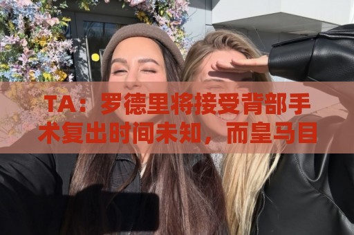 TA：罗德里将接受背部手术复出时间未知，而皇马目前无意签下他