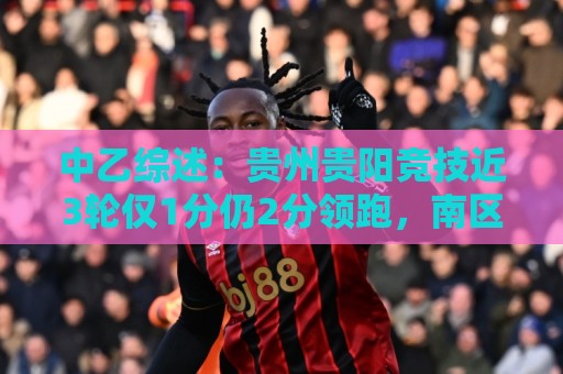 中乙综述:贵州贵阳竞技近3轮仅1分仍2分领跑,南区前四全员不胜 中乙综述:贵州贵阳竞技近3轮仅1分仍2分领跑,南区前四全员不胜