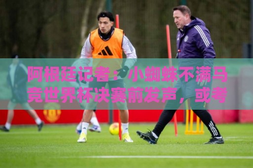 阿根廷记者：小蜘蛛不满马竞世界杯决赛前发声，或考虑回归后罢训