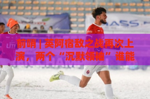 前哨 | 英阿宿敌之战再次上演，两个“沉默领袖”谁能带队晋级