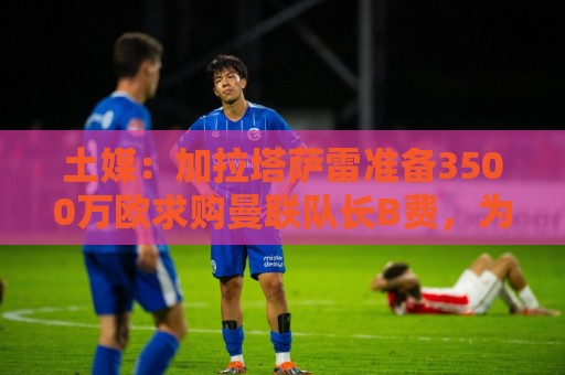 土媒：加拉塔萨雷准备3500万欧求购曼联队长B费，为他开出3+1合同