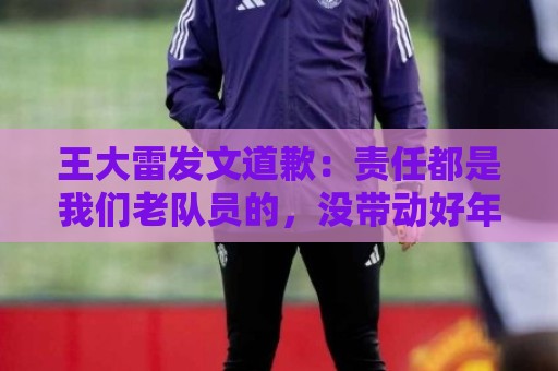 王大雷发文道歉：责任都是我们老队员的，没带动好年轻球员