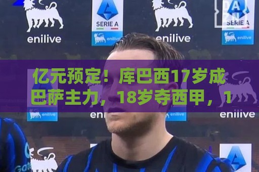 亿元预定！库巴西17岁成巴萨主力，18岁夺西甲，19岁世界冠军主力