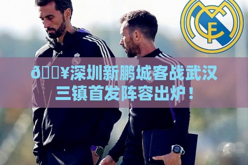 🔥深圳新鹏城客战武汉三镇首发阵容出炉！